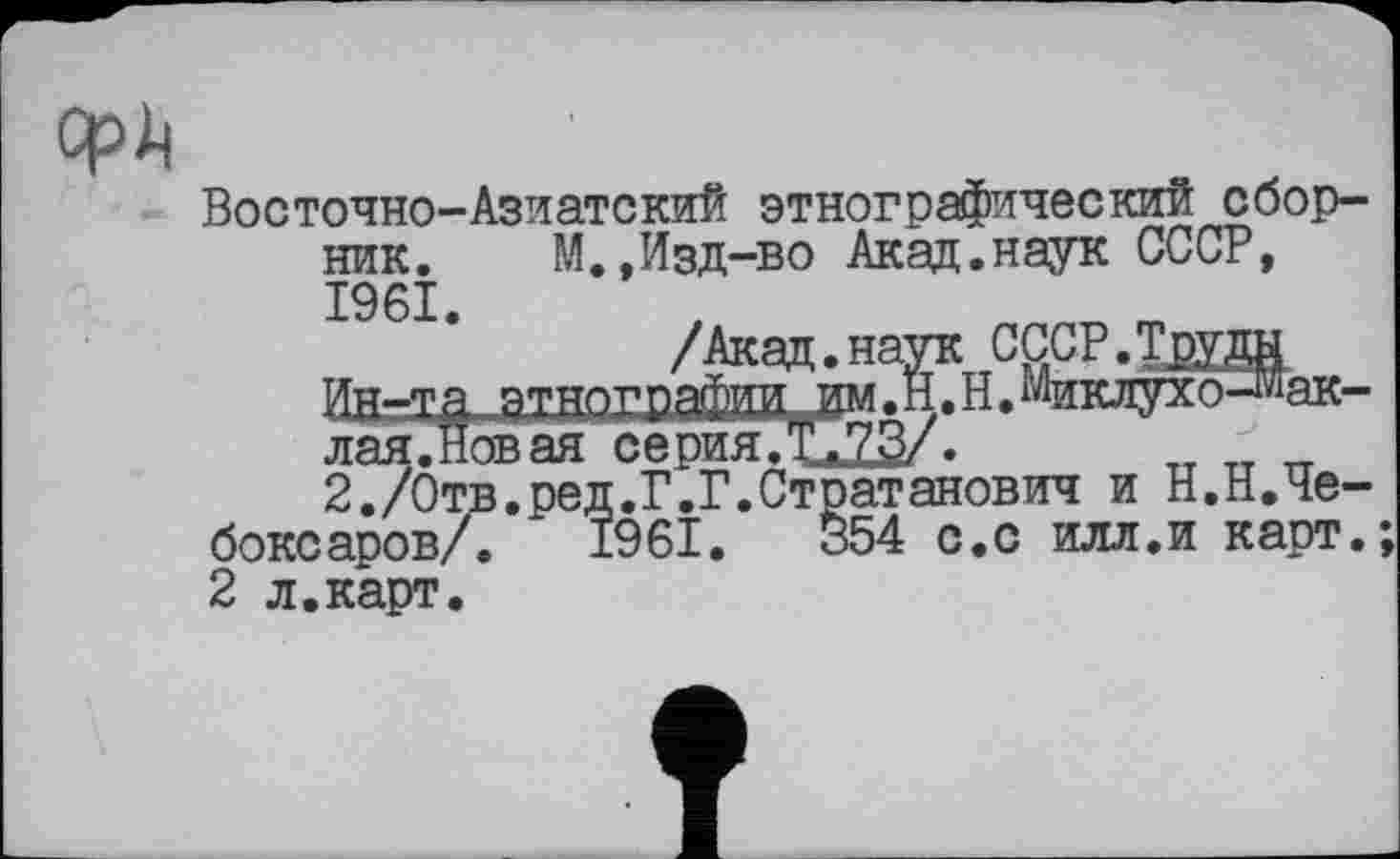 ﻿cpli
Восточно-Азиатский этнографический сборник.	М.,Изд-во Акад.наук СССР,
1961.
ак-
іЮІІШ
Ин-та этног
лая.Новая серия.Т.73/.
2,/Отв.ред.Г.Г.Стратанович и Н.Н.Че-;аров/. 1961.	354 с.с илл.и карт.
2 л.карт